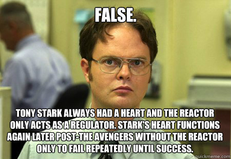 False. Tony Stark always had a heart and the reactor only acts as a regulator. Stark's heart functions again later post-The Avengers without the reactor only to fail repeatedly until success.  Dwight