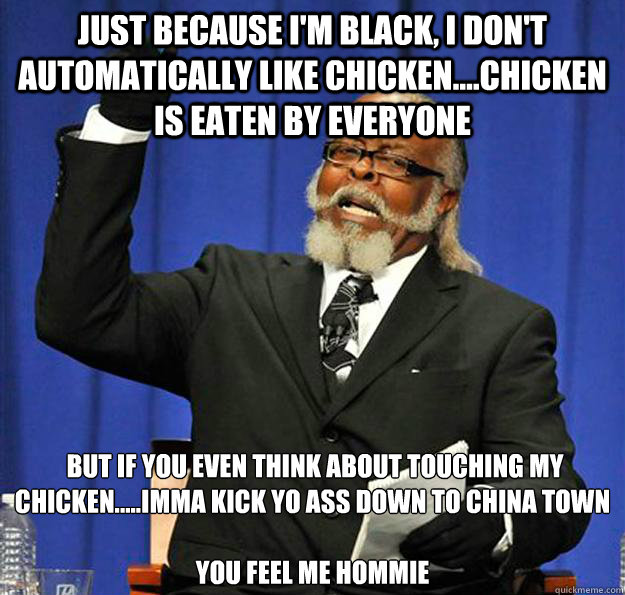 just because i'm black, i don't automatically like chicken....chicken is eaten by everyone  but if you even think about touching my chicken.....imma kick yo ass down to china town

you feel me hommie  Jimmy McMillan