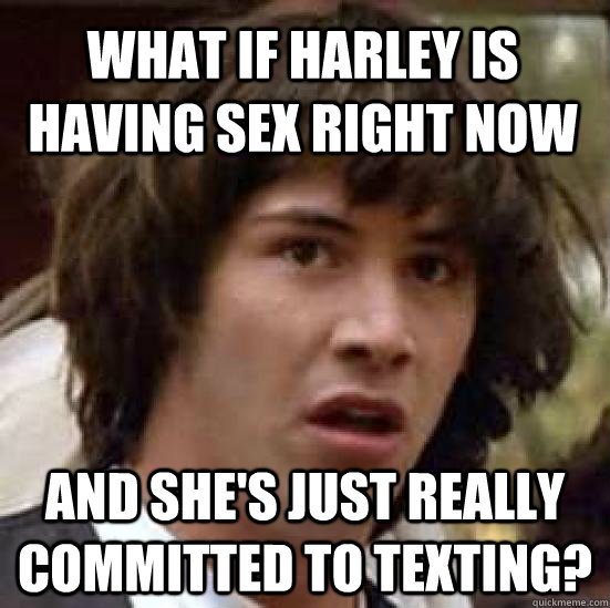 What if harley is having sex right now and she's just really committed to texting?  conspiracy keanu