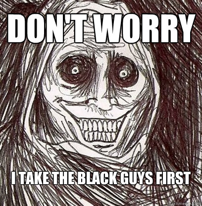don't worry I take the black guys first  Shadowlurker