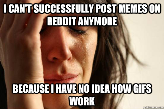 I can't successfully post memes on reddit anymore Because I have no idea how gifs work  First World Problems