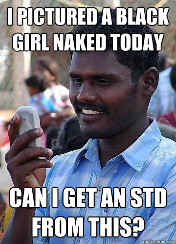 i pictured a black girl naked today can i get an std from this?  Indian Race Troll