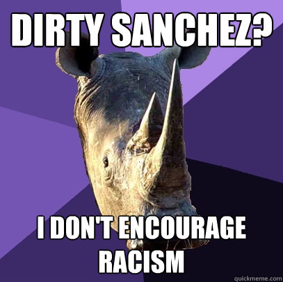 Dirty Sanchez? I don't encourage racism  Sexually Oblivious Rhino