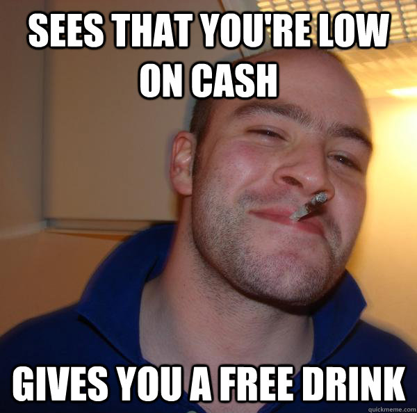 Sees that you're low on cash gives you a free drink - Good Guy Greg - ...