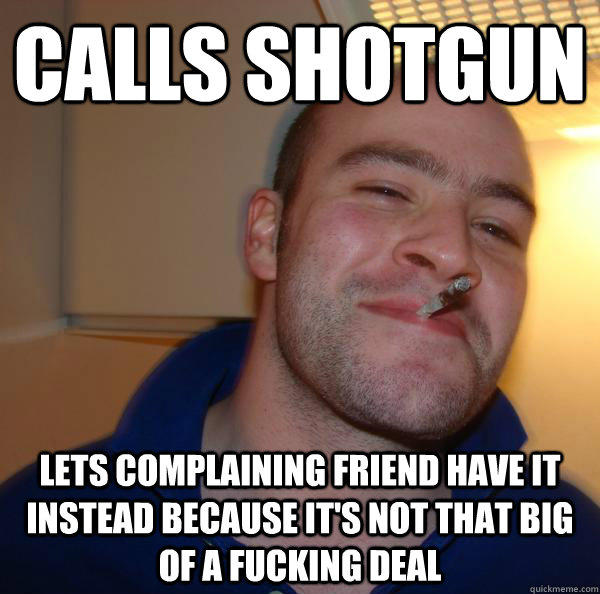 Calls shotgun lets complaining friend have it instead because it's not that big of a fucking deal  