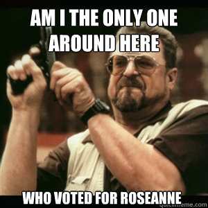 Am i the only one around here Who voted for Roseanne  Am I The Only One Round Here