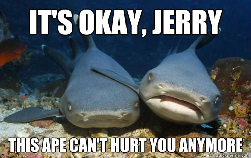 It's okay, Jerry this ape can't hurt you anymore - It's okay, Jerry this ape can't hurt you anymore  Sympathetic shark