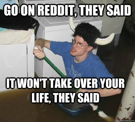 go on reddit, they said it won't take over your life, they said  They said