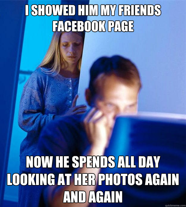 I showed him my friends facebook page now he spends all day looking at her photos again and again  Redditors Wife
