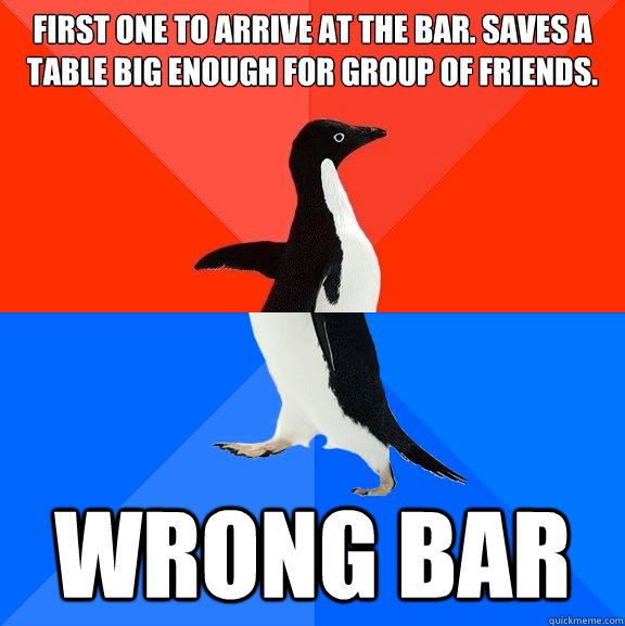 first one to arrive at the bar. saves a table big enough for group of friends. wrong bar  Socially Awesome Awkward Penguin