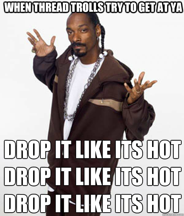 When thread trolls try to get at ya drop it like its hot
drop it like its hot
drop it like its hot  Delusional Snoop Dogg