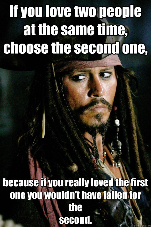 If you love two people at the same time, choose the second one, because if you really loved the first
one you wouldn't have fallen for the
second. - If you love two people at the same time, choose the second one, because if you really loved the first
one you wouldn't have fallen for the
second.  Captain Jack Sparrow