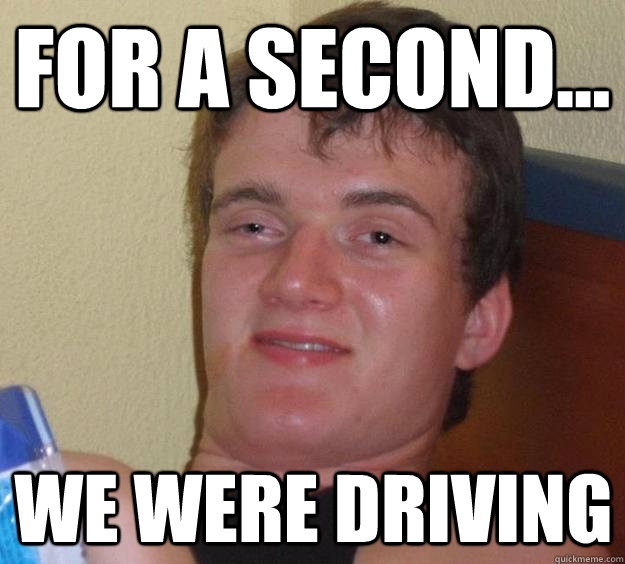 For a second... We were driving  10 Guy