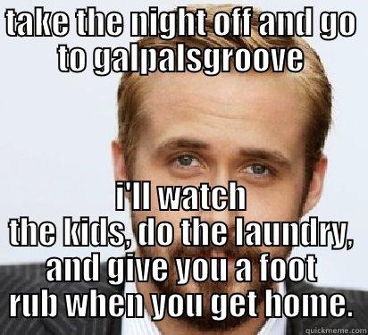 TAKE THE NIGHT OFF AND GO TO GALPALSGROOVE I'LL WATCH THE KIDS, DO THE LAUNDRY, AND GIVE YOU A FOOT RUB WHEN YOU GET HOME. Good Guy Ryan Gosling