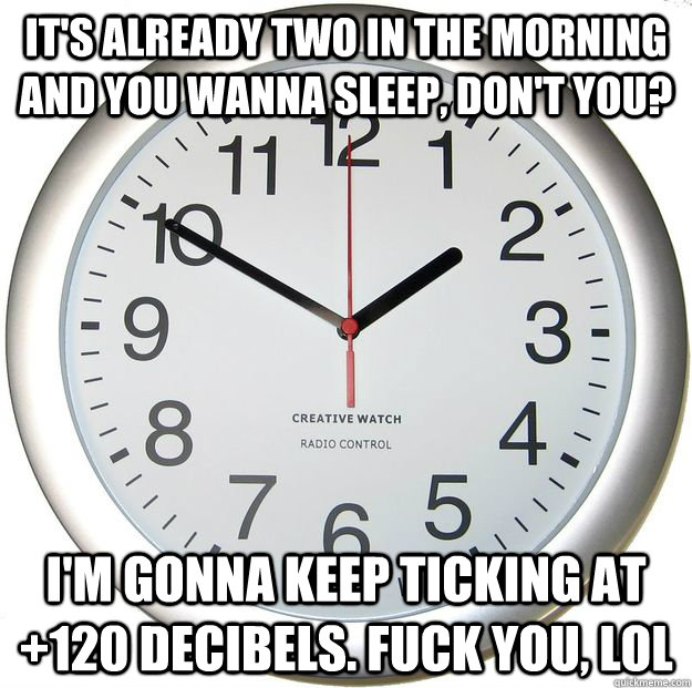 It's already two in the morning and you wanna sleep, don't you?  i'm gonna keep ticking at +120 decibels. FUCK YOU, LOL  