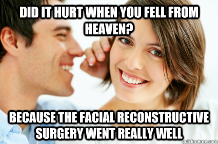 Did it hurt when you fell from heaven? Because the facial reconstructive surgery went really well  Bad Pick-up line Paul
