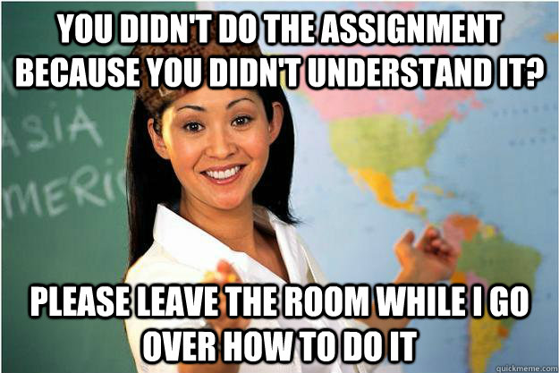 you didn't do the assignment because you didn't understand it? please leave the room while i go over how to do it - you didn't do the assignment because you didn't understand it? please leave the room while i go over how to do it  Scumbag Teacher