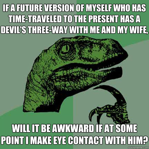 if a future version of myself who has time-traveled to the present has a devil's three-way with me and my wife, will it be awkward if at some point i make eye contact with him? - if a future version of myself who has time-traveled to the present has a devil's three-way with me and my wife, will it be awkward if at some point i make eye contact with him?  Philosoraptor