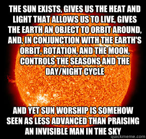 The sun exists, gives us the heat and light that allows us to live, gives the earth an object to orbit around, and, in conjunction with the Earth's orbit, rotation, and the moon, controls the seasons and the day/night cycle  And yet sun worship is somehow  