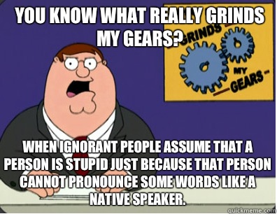 you know what really grinds my gears? When ignorant people assume that a person is stupid just because that person cannot pronounce some words like a native speaker.  Grinds my gears
