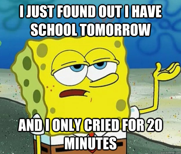 I just found out i have school tomorrow and I only cried for 20 minutes  Tough Spongebob