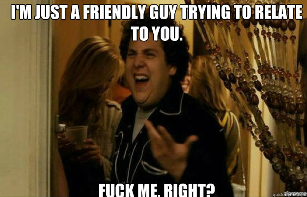 I'm just a friendly guy trying to relate to you. FUCK ME, RIGHT?  fuck me right