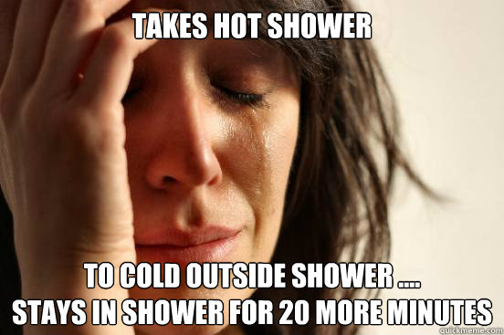 Takes hot shower To cold outside shower ....
stays in shower for 20 more minutes  First World Problems