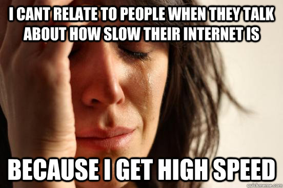 I cant relate to people when they talk about how slow their internet is Because i get high speed  First World Problems
