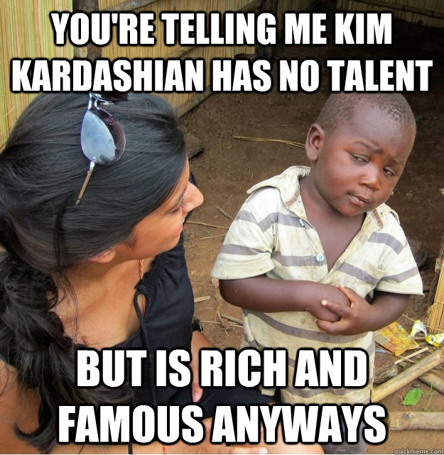 You're telling me kim kardashian has no talent but is rich and famous anyways  Skeptical Third World Kid