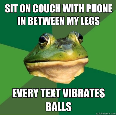 sit on couch with phone in between my legs every text vibrates balls  Foul Bachelor Frog