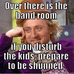 OVER THERE IS THE BAND ROOM IF YOU DISTURB THE KIDS, PREPARE TO BE SHUNNED  Condescending Wonka