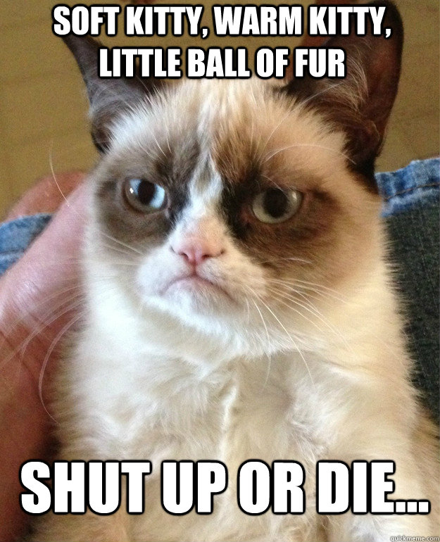 Soft kitty, warm kitty, little ball of fur shut up or die...  Grumpy Cat