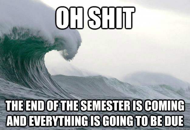 OH SHIT the end of the semester is coming and everything is going to be due   