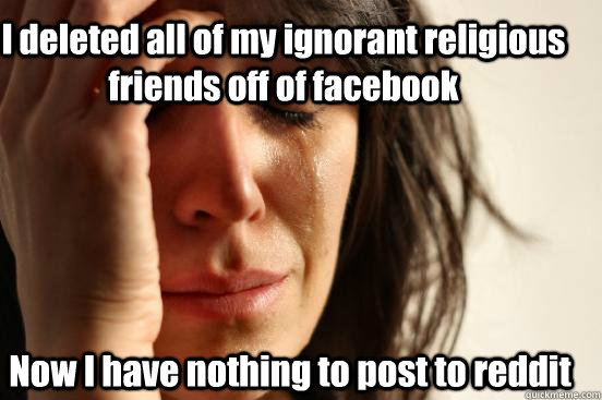 I deleted all of my ignorant religious friends off of facebook Now I have nothing to post to reddit  First World Problems
