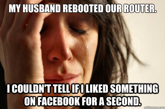 My husband rebooted our router. I couldn't tell if I liked something on facebook for a second.   First World Problems