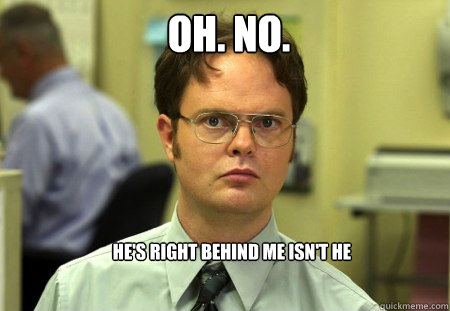 OH. NO. He's right behind me isn't he   Schrute