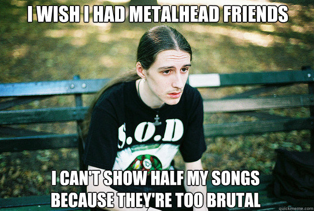 I wish I had metalhead friends I can't show half my songs because they're too brutal  First World Metal Problems