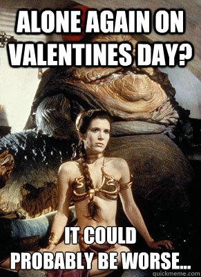 Alone again on Valentines day? It could 
probably be worse...  
