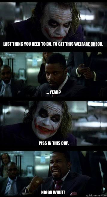 Last thing you need to do, to get this welfare check. ... yeah? Piss in this cup. Nigga whut!  Joker with Black guy