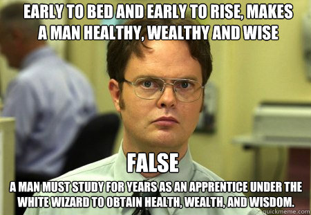 Early to bed and early to rise, makes a man healthy, wealthy and wise
 A man must study for years as an apprentice under the white wizard to obtain health, wealth, and wisdom. FALSE - Early to bed and early to rise, makes a man healthy, wealthy and wise
 A man must study for years as an apprentice under the white wizard to obtain health, wealth, and wisdom. FALSE  Schrute