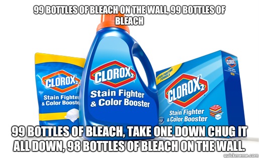 99 bottles of bleach on the wall, 99 bottles of
Bleach 99 bottles of bleach, take one down chug it all down, 98 bottles of bleach on the wall.   