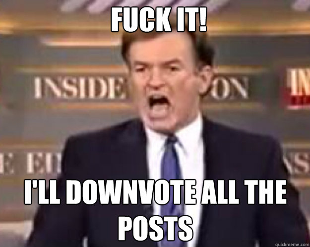 FUCK IT! I'll downvote all the posts  fuck it bill