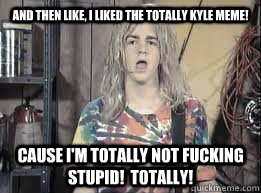 And then like, I liked the Totally Kyle meme! Cause I'm totally not fucking stupid!  Totally!  