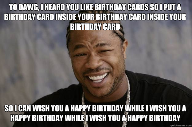 Yo dawg, I heard you like Birthday cards so I put a birthday card inside your birthday card inside your birthday card so I can wish you a happy birthday while I wish you a happy birthday while i wish you a happy birthday  Xzibit meme