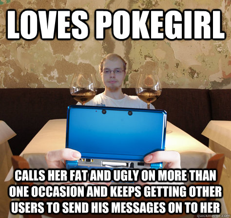 Loves Pokegirl Calls her fat and ugly on more than one occasion and keeps getting other users to send his messages on to her  icoyar