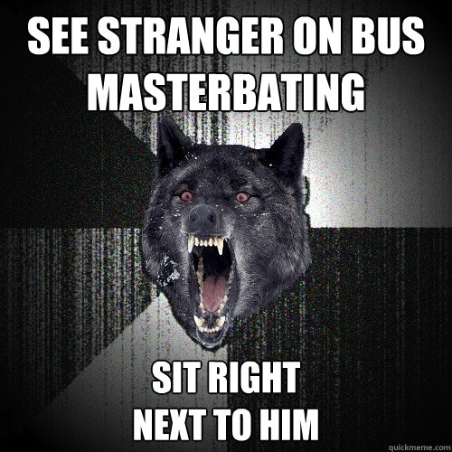 See stranger on bus
masterbating sit right 
next to him  Insanity Wolf