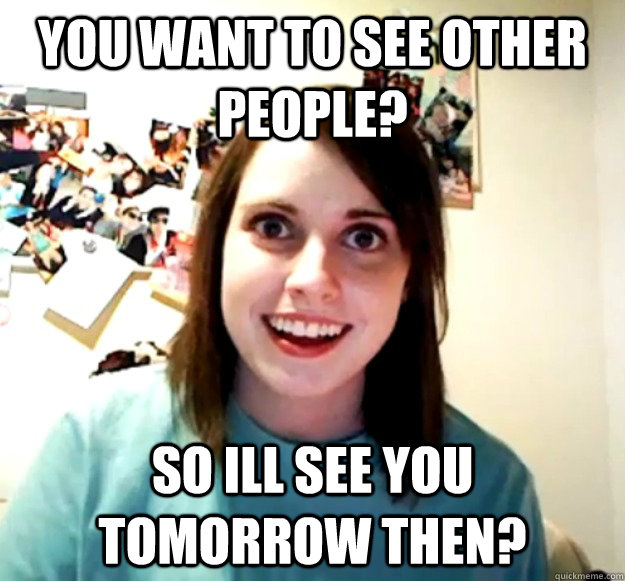 You want to see other people? So ill see you tomorrow then?  Overly Attached Girlfriend