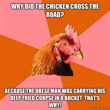 Why did the chicken cross the road? Because the obese man was carrying his deep fried corpse in a bucket. THAT'S WHY!  Anti-Joke Chicken