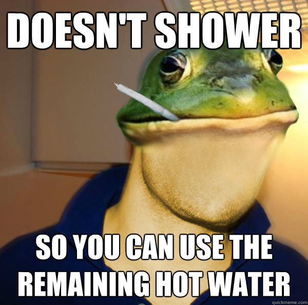 doesn't shower so you can use the remaining hot water  Good Guy Foul Bachelor Frog