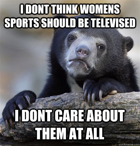 I DONT THINK WOMENS SPORTS SHOULD BE TELEVISED I DONT CARE ABOUT THEM AT ALL  Confession Bear